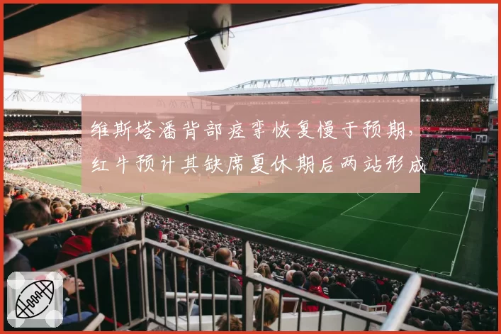 维斯塔潘背部痉挛恢复慢于预期,红牛预计其缺席夏休期后两站形成对比