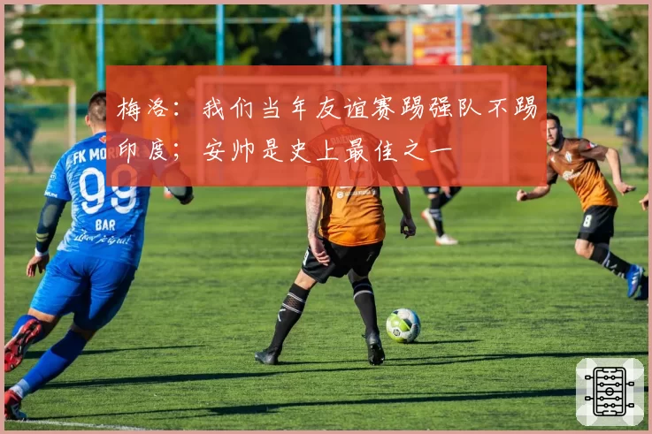 梅洛:我们当年友谊赛踢强队不踢印度;安帅是史上最佳之一