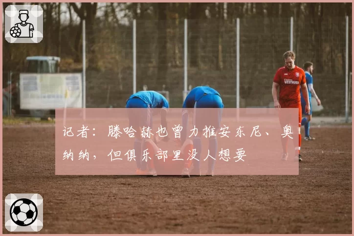 记者:滕哈赫也曾力推安东尼、奥纳纳,但俱乐部里没人想要