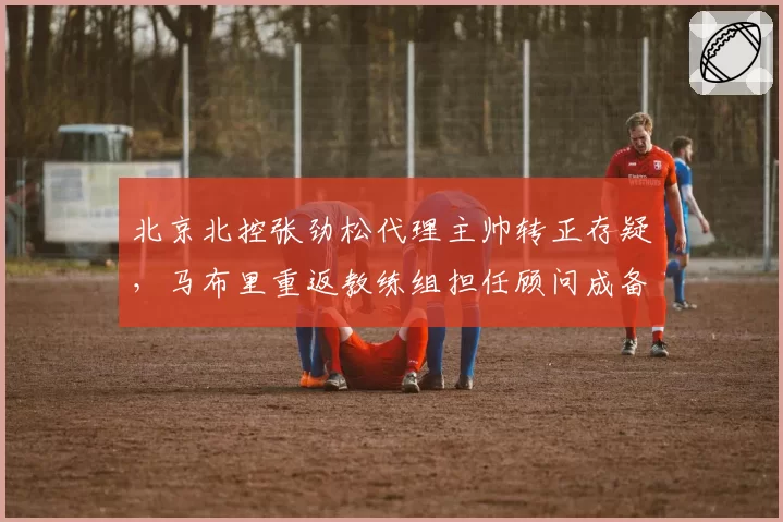 北京北控张劲松代理主帅转正存疑，马布里重返教练组担任顾问成备选方案？