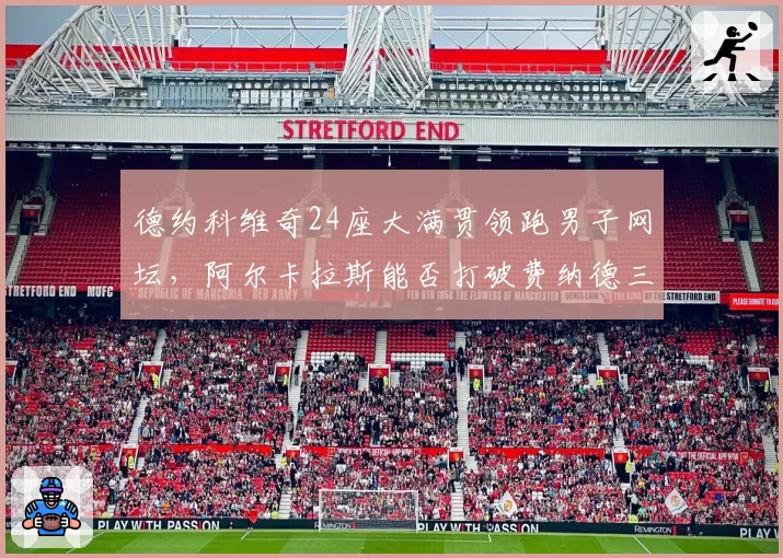 德约科维奇24座大满贯领跑男子网坛,阿尔卡拉斯能否打破费纳德三巨头垄断?