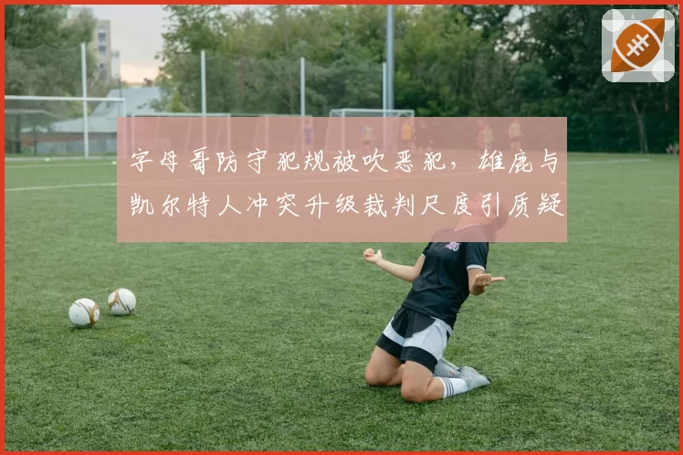 字母哥防守犯规被吹恶犯，雄鹿与凯尔特人冲突升级裁判尺度引质疑？