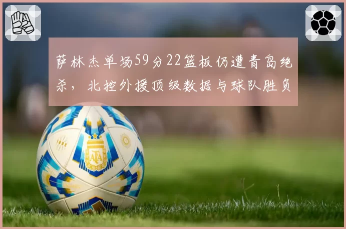 萨林杰单场59分22篮板仍遭青岛绝杀,北控外援顶级数据与球队胜负为何关联度如此低?