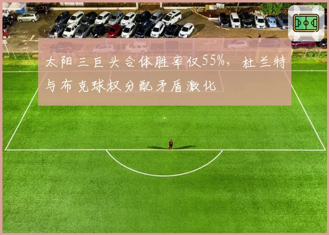 太阳三巨头合体胜率仅55%，杜兰特与布克球权分配矛盾激化