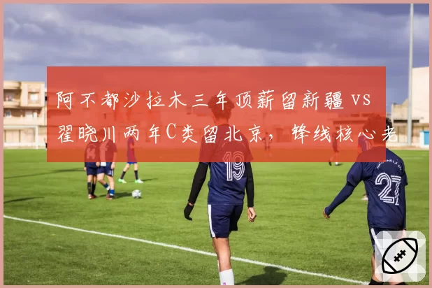 阿不都沙拉木三年顶薪留新疆 vs 翟晓川两年C类留北京,锋线核心老化应对策略对照