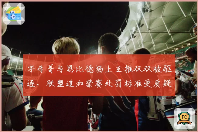 字母哥与恩比德场上互推双双被驱逐，联盟追加禁赛处罚标准受质疑