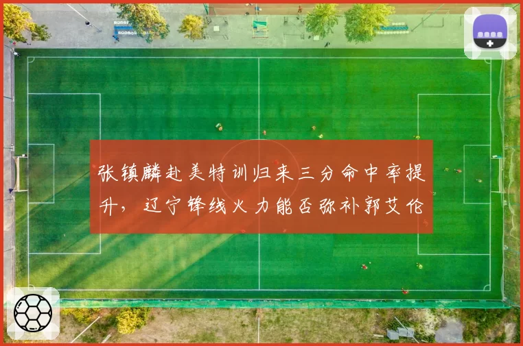 张镇麟赴美特训归来三分命中率提升，辽宁锋线火力能否弥补郭艾伦老化？