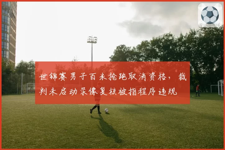 世锦赛男子百米抢跑取消资格，裁判未启动录像复核被指程序违规