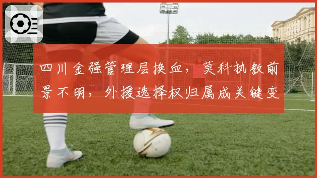 四川金强管理层换血,莫科执教前景不明,外援选择权归属成关键变量?