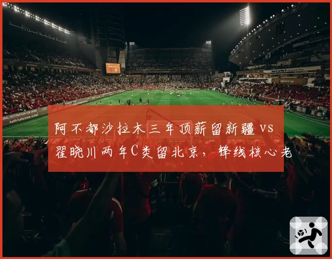 阿不都沙拉木三年顶薪留新疆 vs 翟晓川两年C类留北京,锋线核心老化应对策略对照