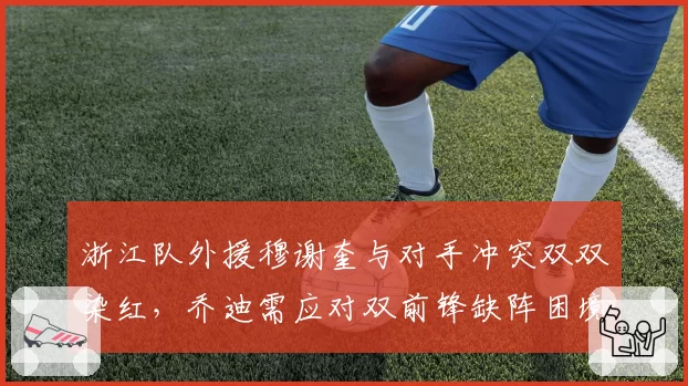 浙江队外援穆谢奎与对手冲突双双染红,乔迪需应对双前锋缺阵困境