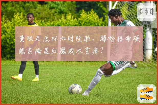 曼联足总杯加时险胜,滕哈格命硬能否掩盖红魔战术贫瘠?