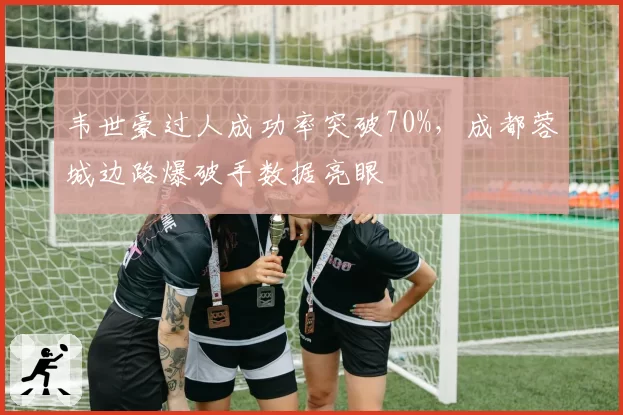 韦世豪过人成功率突破70%，成都蓉城边路爆破手数据亮眼