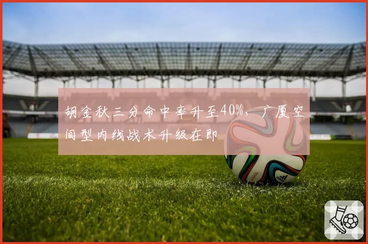 胡金秋三分命中率升至40%,广厦空间型内线战术升级在即