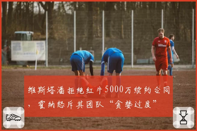 维斯塔潘拒绝红牛5000万续约合同,霍纳怒斥其团队“贪婪过度”