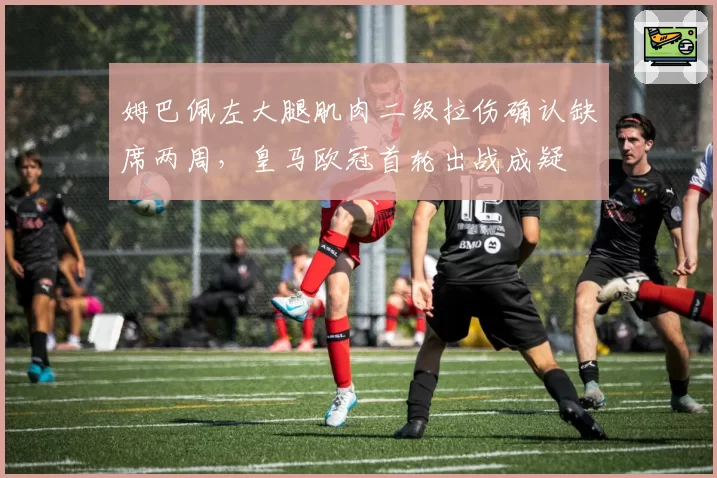 姆巴佩左大腿肌肉二级拉伤确认缺席两周，皇马欧冠首轮出战成疑