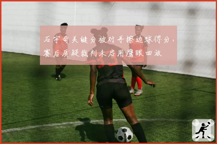 石宇奇关键分被对手擦边球得分,赛后质疑裁判未启用鹰眼回放