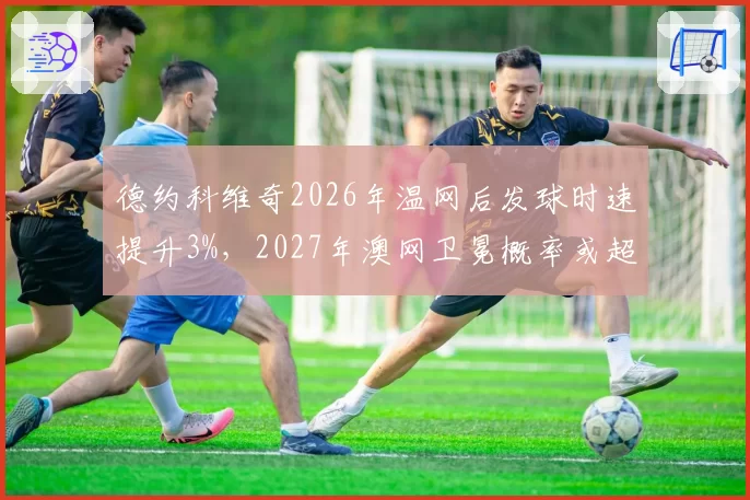 德约科维奇2026年温网后发球时速提升3%，2027年澳网卫冕概率或超80%