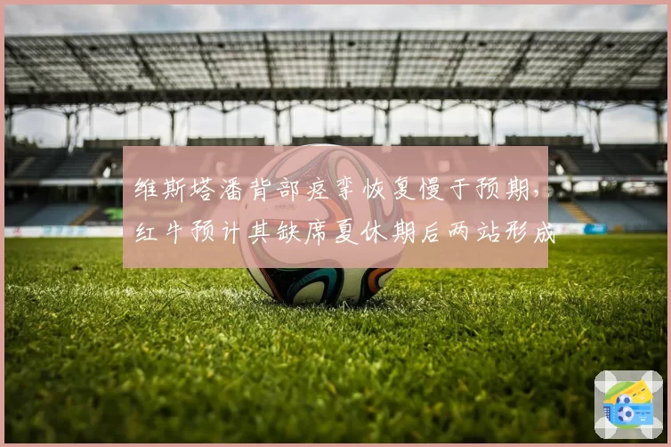 维斯塔潘背部痉挛恢复慢于预期,红牛预计其缺席夏休期后两站形成对比