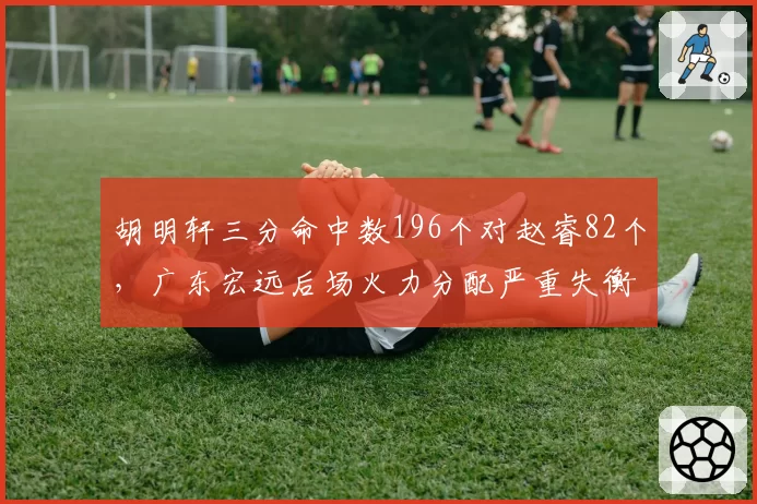 胡明轩三分命中数196个对赵睿82个,广东宏远后场火力分配严重失衡