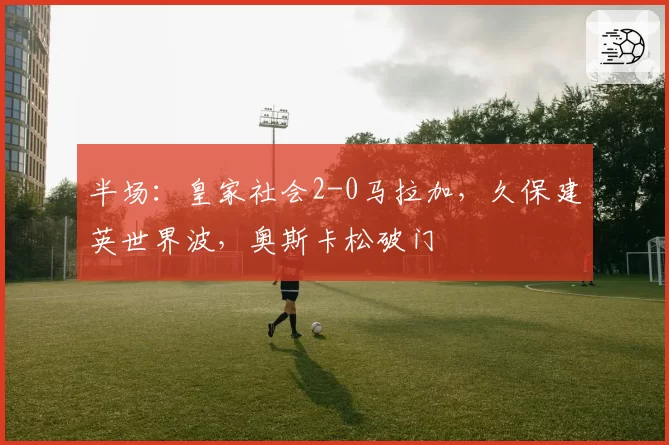 半场：皇家社会2-0马拉加，久保建英世界波，奥斯卡松破门