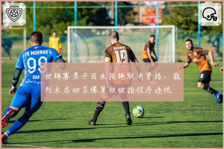 世锦赛男子百米抢跑取消资格,裁判未启动录像复核被指程序违规