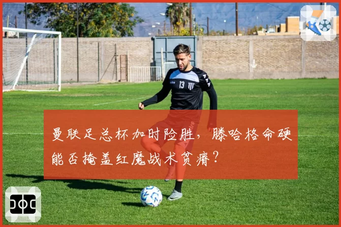 曼联足总杯加时险胜，滕哈格命硬能否掩盖红魔战术贫瘠？
