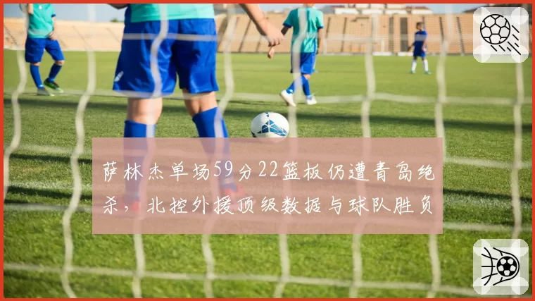 萨林杰单场59分22篮板仍遭青岛绝杀，北控外援顶级数据与球队胜负为何关联度如此低？