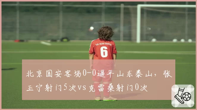 北京国安客场0-0逼平山东泰山,张玉宁射门5次vs克雷桑射门0次