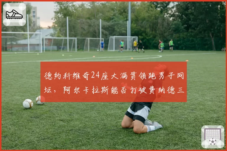 德约科维奇24座大满贯领跑男子网坛,阿尔卡拉斯能否打破费纳德三巨头垄断?